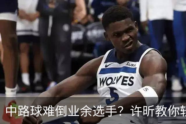 中路球难倒业余选手？许昕教你轻松应对！