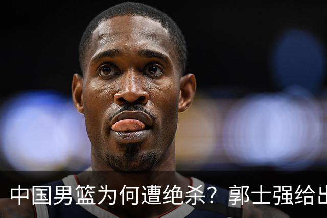 中国男篮为何遭绝杀？郭士强给出答案，很敞亮，被对手主帅装到了